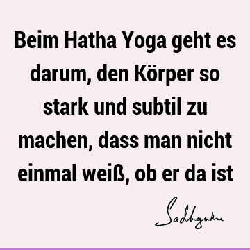 Beim Hatha Yoga geht es darum, den Körper so stark und subtil zu machen, dass man nicht einmal weiß, ob er da