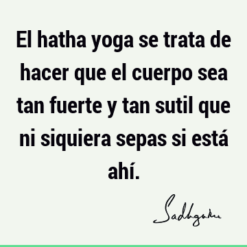 El hatha yoga se trata de hacer que el cuerpo sea tan fuerte y tan sutil que ni siquiera sepas si está ahí