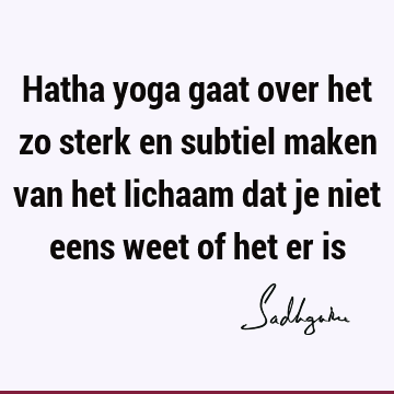 Hatha yoga gaat over het zo sterk en subtiel maken van het lichaam dat je niet eens weet of het er