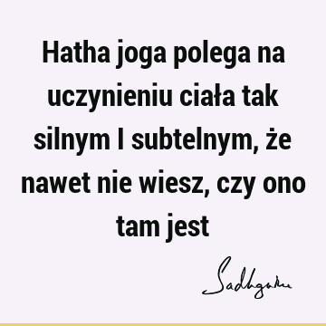 Hatha joga polega na uczynieniu ciała tak silnym i subtelnym, że nawet nie wiesz, czy ono tam