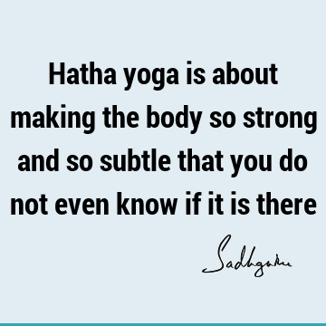 Hatha yoga is about making the body so strong and so subtle that you do not even know if it is