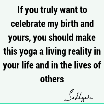 If you truly want to celebrate my birth and yours, you should make this yoga a living reality in your life and in the lives of