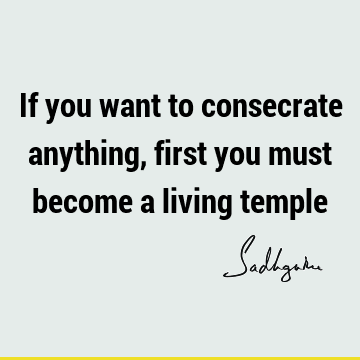 If you want to consecrate anything, first you must become a living