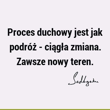 Proces duchowy jest jak podróż - ciągła zmiana. Zawsze nowy