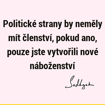 Politické strany by neměly mít členství, pokud ano, pouze jste vytvořili nové náboženství