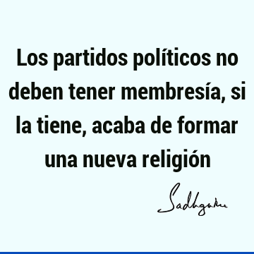 Los partidos políticos no deben tener membresía, si la tiene, acaba de formar una nueva religió