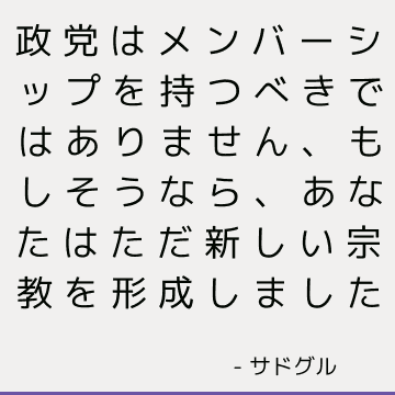 政党はメンバーシップを持つべきではありません、もしそうなら、あなたはただ新しい宗教を形成しました