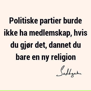 Politiske partier burde ikke ha medlemskap, hvis du gjør det, dannet du bare en ny