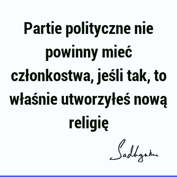 Partie polityczne nie powinny mieć członkostwa, jeśli tak, to właśnie utworzyłeś nową religię