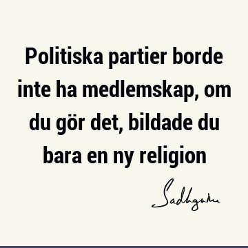 Politiska partier borde inte ha medlemskap, om du gör det, bildade du bara en ny