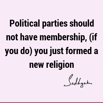 Political parties should not have membership, (if you do) you just formed a new