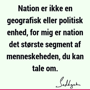 Nation er ikke en geografisk eller politisk enhed, for mig er nation det største segment af menneskeheden, du kan tale