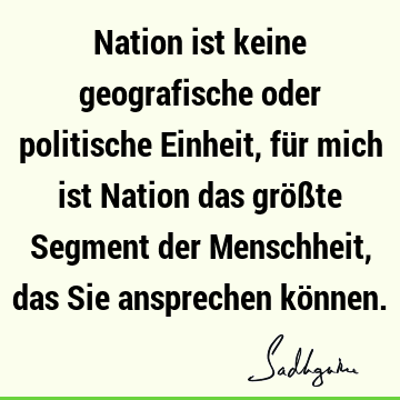 Nation ist keine geografische oder politische Einheit, für mich ist Nation das größte Segment der Menschheit, das Sie ansprechen kö