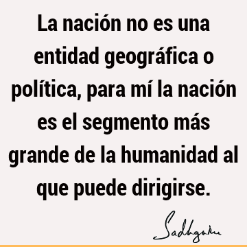 La nación no es una entidad geográfica o política, para mí la nación es el segmento más grande de la humanidad al que puede