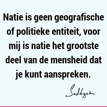 Natie is geen geografische of politieke entiteit, voor mij is natie het grootste deel van de mensheid dat je kunt