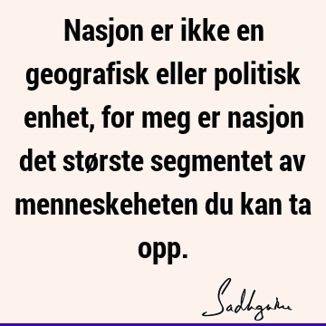 Nasjon er ikke en geografisk eller politisk enhet, for meg er nasjon det største segmentet av menneskeheten du kan ta