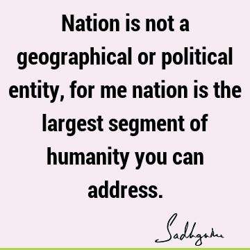 Nation is not a geographical or political entity, for me nation is the largest segment of humanity you can