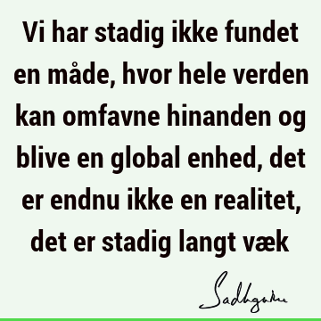 Vi har stadig ikke fundet en måde, hvor hele verden kan omfavne hinanden og blive en global enhed, det er endnu ikke en realitet, det er stadig langt væ