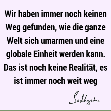 Wir haben immer noch keinen Weg gefunden, wie die ganze Welt sich umarmen und eine globale Einheit werden kann. Das ist noch keine Realität, es ist immer noch