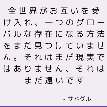 全世界がお互いを受け入れ、一つのグローバルな存在になる方法をまだ見つけていません。それはまだ現実ではありません、それはまだ遠いです