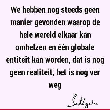 We hebben nog steeds geen manier gevonden waarop de hele wereld elkaar kan omhelzen en één globale entiteit kan worden, dat is nog geen realiteit, het is nog