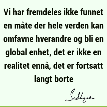 Vi har fremdeles ikke funnet en måte der hele verden kan omfavne hverandre og bli en global enhet, det er ikke en realitet ennå, det er fortsatt langt