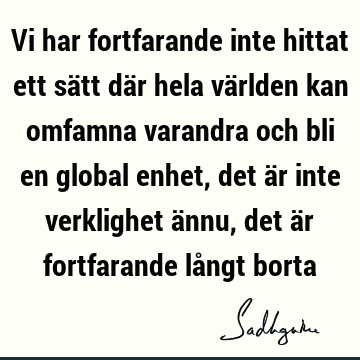 Vi har fortfarande inte hittat ett sätt där hela världen kan omfamna varandra och bli en global enhet, det är inte verklighet ännu, det är fortfarande långt