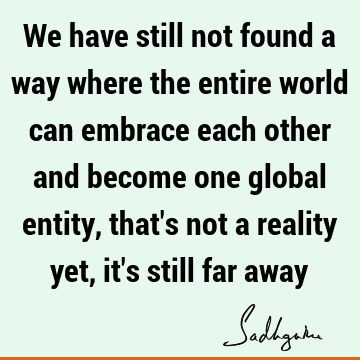 We have still not found a way where the entire world can embrace each other and become
one global entity, that