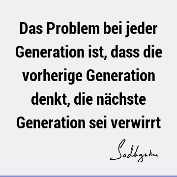 Das Problem bei jeder Generation ist, dass die vorherige Generation denkt, die nächste Generation sei