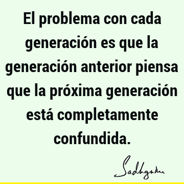 El problema con cada generación es que la generación anterior piensa que la próxima generación está completamente