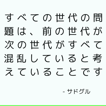 すべての世代の問題は、前の世代が次の世代がすべて混乱していると考えていることです