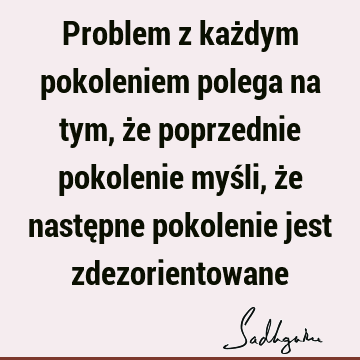 Problem z każdym pokoleniem polega na tym, że poprzednie pokolenie myśli, że następne pokolenie jest