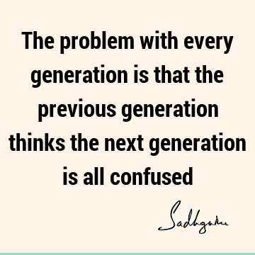 The problem with every generation is that the previous generation thinks the next is all confused-
