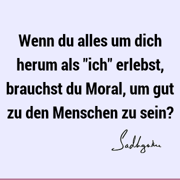 Wenn du alles um dich herum als "ich" erlebst, brauchst du Moral, um gut zu den Menschen zu sein?