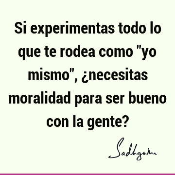 Si experimentas todo lo que te rodea como "yo mismo", ¿necesitas moralidad para ser bueno con la gente?