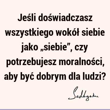 Jeśli doświadczasz wszystkiego wokół siebie jako „siebie”, czy potrzebujesz moralności, aby być dobrym dla ludzi?