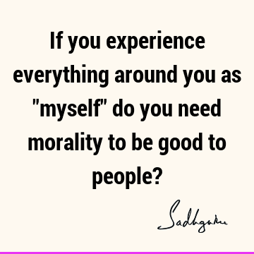 If you experience everything around you as "myself" do you need morality to be good to people?