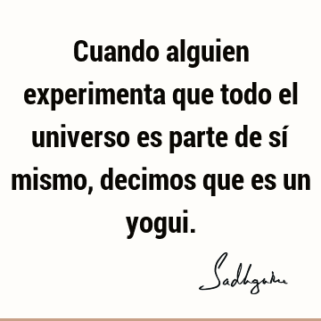 Cuando alguien experimenta que todo el universo es parte de sí mismo, decimos que es un