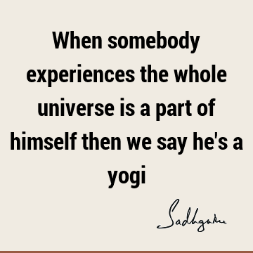 When somebody experiences the whole universe is a part of himself then we say he