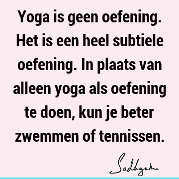 Yoga is geen oefening. Het is een heel subtiele oefening. In plaats van alleen yoga als oefening te doen, kun je beter zwemmen of