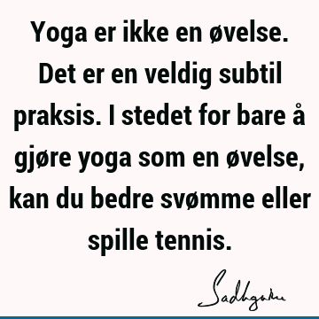 Yoga er ikke en øvelse. Det er en veldig subtil praksis. I stedet for bare å gjøre yoga som en øvelse, kan du bedre svømme eller spille