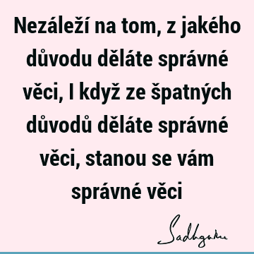 Nezáleží na tom, z jakého důvodu děláte správné věci, i když ze špatných důvodů děláte správné věci, stanou se vám správné vě