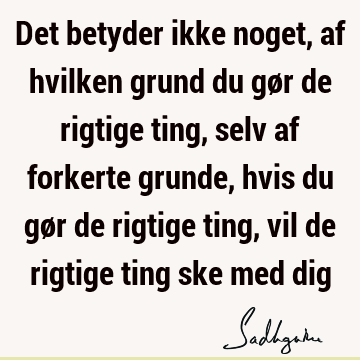 Det betyder ikke noget, af hvilken grund du gør de rigtige ting, selv af forkerte grunde, hvis du gør de rigtige ting, vil de rigtige ting ske med