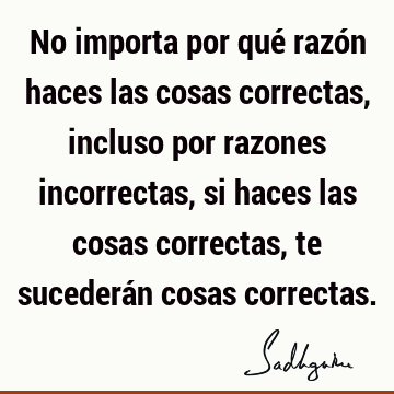 No importa por qué razón haces las cosas correctas, incluso por razones incorrectas, si haces las cosas correctas, te sucederán cosas