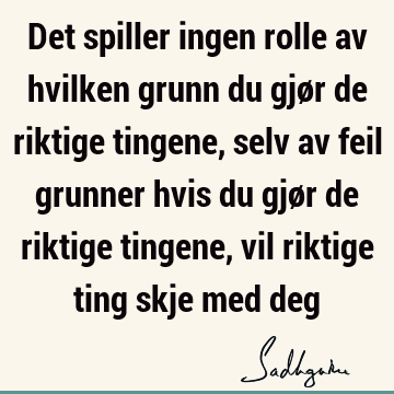 Det spiller ingen rolle av hvilken grunn du gjør de riktige tingene, selv av feil grunner hvis du gjør de riktige tingene, vil riktige ting skje med