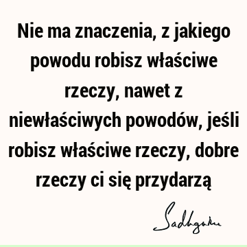 Nie ma znaczenia, z jakiego powodu robisz właściwe rzeczy, nawet z niewłaściwych powodów, jeśli robisz właściwe rzeczy, dobre rzeczy ci się przydarzą