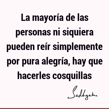 La mayoría de las personas ni siquiera pueden reír simplemente por pura alegría, hay que hacerles