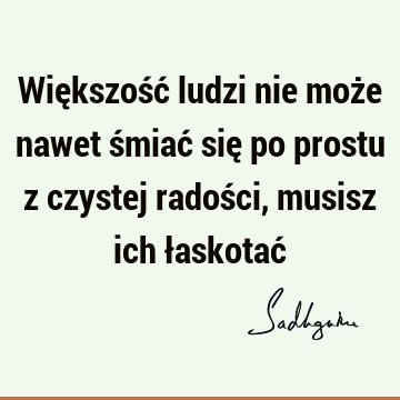 Większość ludzi nie może nawet śmiać się po prostu z czystej radości, musisz ich łaskotać