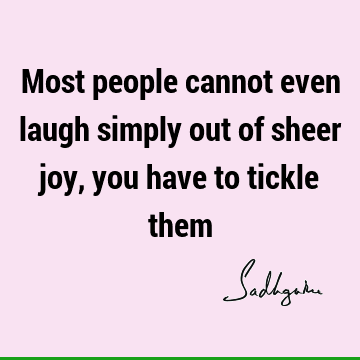 Most people cannot even laugh simply out of sheer joy, you have to tickle