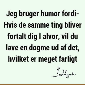 Jeg bruger humor fordi- Hvis de samme ting bliver fortalt dig i alvor, vil du lave en dogme ud af det, hvilket er meget